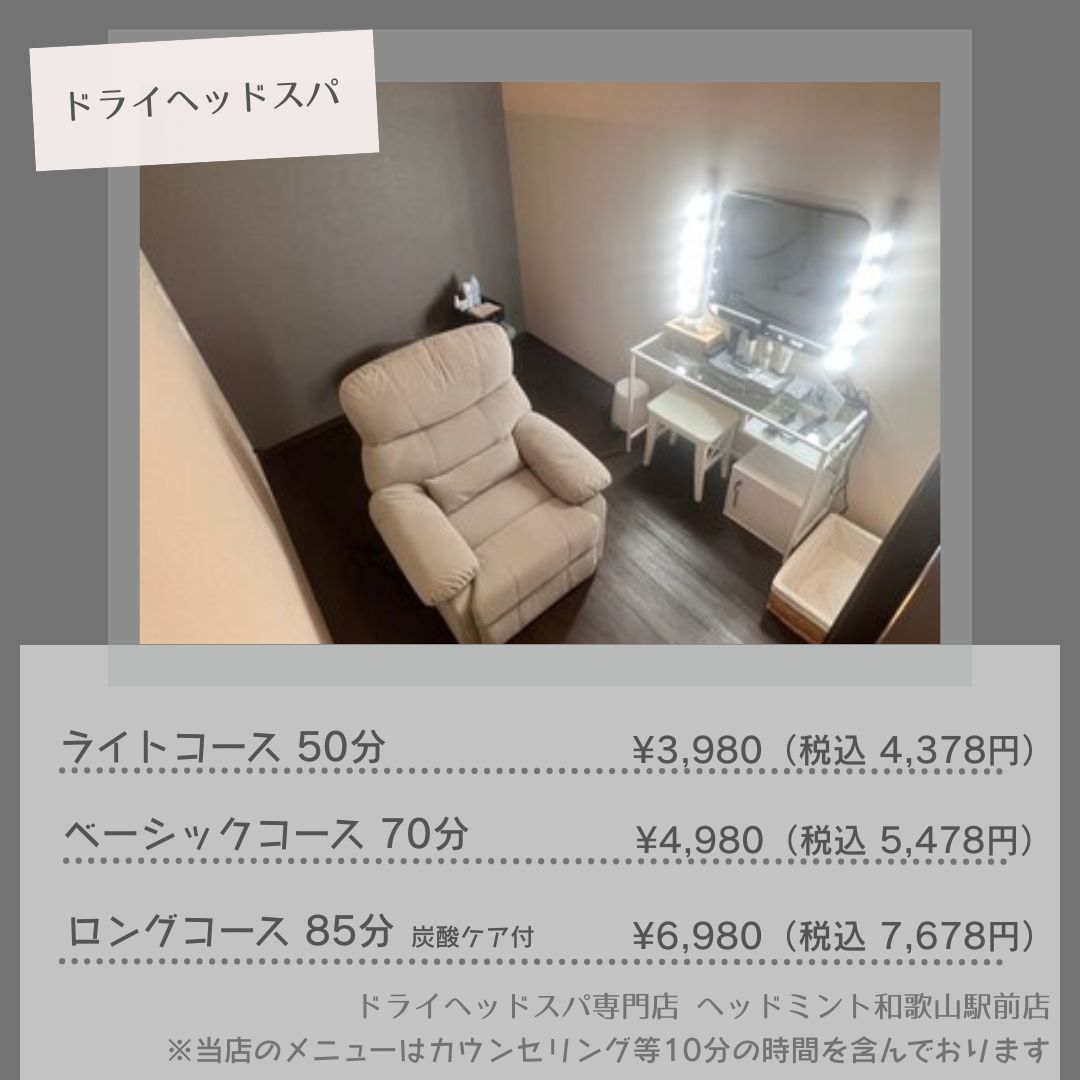 ライトコース 50分 ¥3,980(税込 4.378円) ベーシックコース 70分 ¥4,980(税込: 5,478円) ロングコース 85分 ¥6,980(税込7,678円) メニューはカウンセリング等10分の時間を含んでおります ドライヘッドスパ専門店ヘッドミント和歌山駅前店