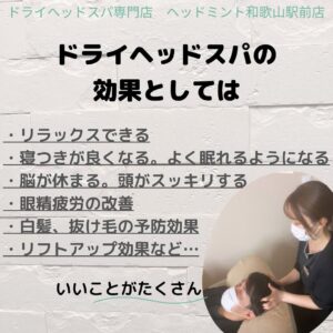 ドライヘッドスパ専門店 ヘッドミント和歌山駅前店 ドライヘッドスパの 効果としては ・リラックスできる 寝つきが良くなる。 よく眠れるようになる 脳が休まる。 頭がスッキリする 眼精疲労の改善 ・白髪、 抜け毛の予防効果 ・リフトアップ効果など・・・ いいことがたくさん