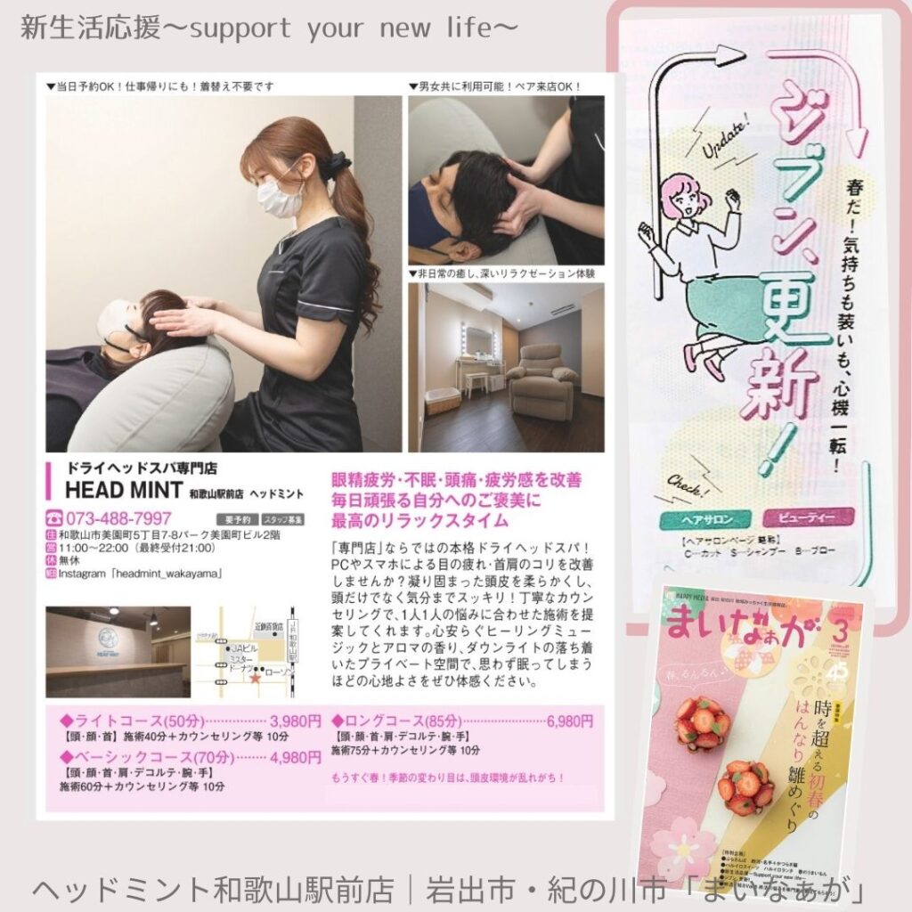 新生活応援~support your new life~
▼当日予約OK!仕事帰りにも! 着替え不要です
▼男女共に利用可能!ペア来店OK!
▼非日常の癒し、深いリラクゼーション体験
Update!
ジブン更新!
春だ!気持ちも装いも、 心機一転!
ドライヘッドスパ専門店
HEAD MINT 和歌山駅前店 ヘッドミント
073-488-7997
予約 スタッフ募
和歌山市美園町5丁目7-8パーク美園町ビル2階
11:00~22:00(最終受付21:00)
無休
Instagram 「headmint_wakayama]
◆ライトコース(50分) 3,980円 【頭、顔、首】施術40分+カウンセリング等 10分
◆ベーシックコース (70分) 4,980円 【頭・顔・首・肩・デコルテ・腕・手】 施術75分+カウンセリング等 10分
施術60分+カウンセリング等 10分
眼精疲労・不眠・頭痛・疲労感を改善 毎日頑張る自分へのご褒美に 最高のリラックスタイム
「専門店」ならではの本格ドライヘッドスパ! PCやスマホによる目の疲れ・首肩のコリを改善 しませんか? 凝り固まった頭皮を柔らかくし、 頭だけでなく気分までスッキリ!丁寧なカウン セリングで、1人1人の悩みに合わせた施術を提 案してくれます。心安らぐヒーリングミュー ジックとアロマの香り、ダウンライトの落ち着 いたプライベート空間で、思わず眠ってしまう ほどの心地よさをぜひ体感ください。
◆ロングコース (85分)
6,980円
【頭・顔・首・肩・デコルテ・腕・手】
もうすぐ春!季節の変わり目は、環境が乱れがち!
Check!
ヘアサロン
ビューティー
まいなぁが3
ヘッドミント和歌山駅前店|岩出市・
紀の川市「まじいなぁが」
