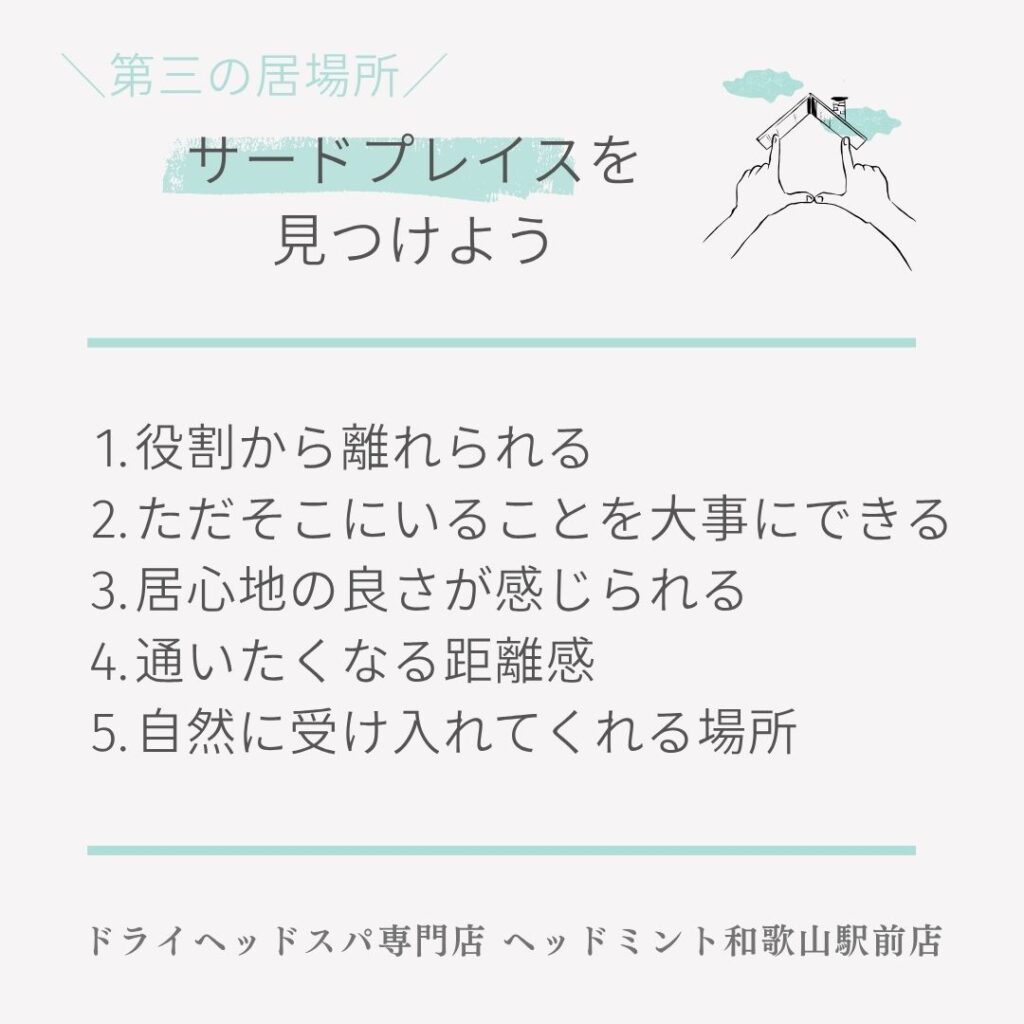 第三の場所/
サードプレイスを見つけよう
1. 役割から離れられる
2. ただそこにいることを大事にできる
3. 居心地の良さが感じられる
4. 通いたくなる距離感
5. 自然に受け入れてくれる場所
ドライヘッドスパ専門店 ヘッドミント和歌山駅前店